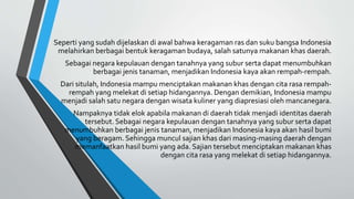 Seperti yang sudah dijelaskan di awal bahwa keragaman ras dan suku bangsa Indonesia
melahirkan berbagai bentuk keragaman budaya, salah satunya makanan khas daerah.
Sebagai negara kepulauan dengan tanahnya yang subur serta dapat menumbuhkan
berbagai jenis tanaman, menjadikan Indonesia kaya akan rempah-rempah.
Dari situlah, Indonesia mampu menciptakan makanan khas dengan cita rasa rempah-
rempah yang melekat di setiap hidangannya. Dengan demikian, Indonesia mampu
menjadi salah satu negara dengan wisata kuliner yang diapresiasi oleh mancanegara.
Nampaknya tidak elok apabila makanan di daerah tidak menjadi identitas daerah
tersebut. Sebagai negara kepulauan dengan tanahnya yang subur serta dapat
menumbuhkan berbagai jenis tanaman, menjadikan Indonesia kaya akan hasil bumi
yang beragam. Sehingga muncul sajian khas dari masing-masing daerah dengan
memanfaatkan hasil bumi yang ada. Sajian tersebut menciptakan makanan khas
dengan cita rasa yang melekat di setiap hidangannya.
 