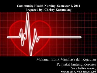 Community Health Nursing Semester 1, 2012
    Prepared by: Christy Karundeng




            Makanan Etnik Minahasa dan Kejadian
                       Penyakit Jantung Koroner
                                    Grace Debbie Kandou,
                            KesMas Vol 4, No.1 Tahun 2009
 