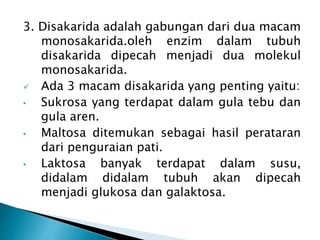3. Disakarida adalah gabungan dari dua macam 
monosakarida.oleh enzim dalam tubuh 
disakarida dipecah menjadi dua molekul 
monosakarida. 
 Ada 3 macam disakarida yang penting yaitu: 
• Sukrosa yang terdapat dalam gula tebu dan 
gula aren. 
• Maltosa ditemukan sebagai hasil perataran 
dari penguraian pati. 
• Laktosa banyak terdapat dalam susu, 
didalam didalam tubuh akan dipecah 
menjadi glukosa dan galaktosa. 
 