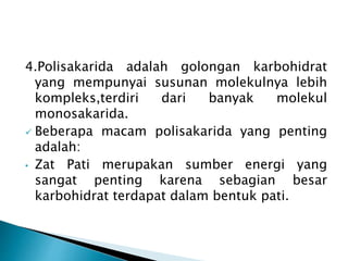 4.Polisakarida adalah golongan karbohidrat 
yang mempunyai susunan molekulnya lebih 
kompleks,terdiri dari banyak molekul 
monosakarida. 
 Beberapa macam polisakarida yang penting 
adalah: 
• Zat Pati merupakan sumber energi yang 
sangat penting karena sebagian besar 
karbohidrat terdapat dalam bentuk pati. 
 