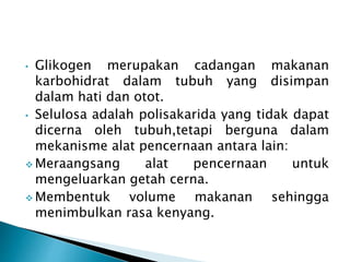 • Glikogen merupakan cadangan makanan 
karbohidrat dalam tubuh yang disimpan 
dalam hati dan otot. 
• Selulosa adalah polisakarida yang tidak dapat 
dicerna oleh tubuh,tetapi berguna dalam 
mekanisme alat pencernaan antara lain: 
Meraangsang alat pencernaan untuk 
mengeluarkan getah cerna. 
Membentuk volume makanan sehingga 
menimbulkan rasa kenyang. 
 