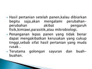  Hasil pertanian setelah panen,kalau dibiarkan 
begitu saja,akan mengalami perubahan-perubahan 
akibat pengaruh 
fisik,kimiawi,parasitik,atau mikrobiologi. 
 Penanganan lepas panen yang tidak benar 
dapat mengakibatkan kerusakan yang cukup 
tinggi,sebab sifat hasil pertanian yang muda 
rusak . 
 Terutama golongan sayuran dan buah-buahan. 
 