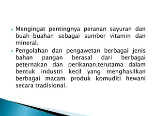  Mengingat pentingnya peranan sayuran dan 
buah-buahan sebagai sumber vitamin dan 
mineral. 
 Pengolahan dan pengawetan berbagai jenis 
bahan pangan berasal dari berbagai 
peternakan dan perikanan,terutama dalam 
bentuk industri kecil yang menghasilkan 
berbagai macam produk komuditi hewani 
secara tradisional. 
 