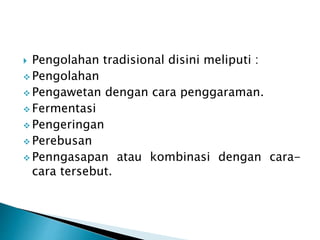  Pengolahan tradisional disini meliputi : 
 Pengolahan 
 Pengawetan dengan cara penggaraman. 
 Fermentasi 
 Pengeringan 
 Perebusan 
 Penngasapan atau kombinasi dengan cara-cara 
tersebut. 
 
