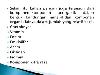  Selain itu bahan pangan juga tersusun dari 
komponen-komponen anorganik dalam 
bentuk kandungan mineral,dan komponen 
organik lainya dalam jumlah yang relatif kecil. 
 Contohnya: 
 Vitamin 
Enzim 
 Emulsilfer 
Asam 
 Oksidan 
 Pigmen 
Komponen citra rasa. 
 