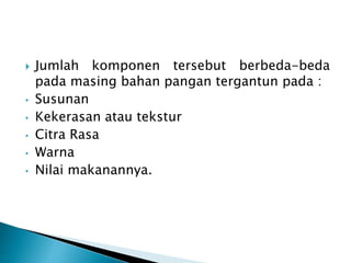  Jumlah komponen tersebut berbeda-beda 
pada masing bahan pangan tergantun pada : 
• Susunan 
• Kekerasan atau tekstur 
• Citra Rasa 
• Warna 
• Nilai makanannya. 
 