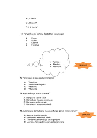 B I, II dan IV

         C I, III dan IV

         D II, III dan IV


12. Penyakit goiter berlaku disebabkan kekurangan

 ...