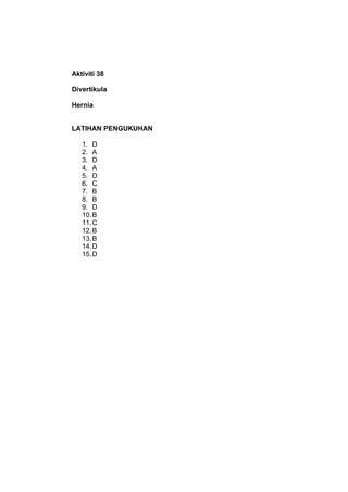 Aktiviti 38

Divertikula

Hernia


LATIHAN PENGUKUHAN

   1. D
   2. A
   3. D
   4. A
   5. D
   6. C
   7. B
   8. B
   ...