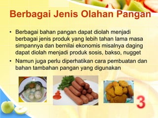 Berbagai Jenis Olahan Pangan
• Berbagai bahan pangan dapat diolah menjadi
berbagai jenis produk yang lebih tahan lama masa
simpannya dan bernilai ekonomis misalnya daging
dapat diolah menjadi produk sosis, bakso, nugget
• Namun juga perlu diperhatikan cara pembuatan dan
bahan tambahan pangan yang digunakan
 