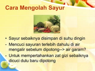 Cara Mengolah Sayur
• Sayur sebaiknya disimpan di suhu dingin
- Mencuci sayuran terlebih dahulu di air
mengalir sebelum dipotong--> air garam?
- Untuk mempertahankan zat gizi sebaiknya
dicuci dulu baru dipotong
 