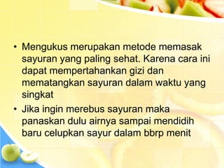 • Mengukus merupakan metode memasak
sayuran yang paling sehat. Karena cara ini
dapat mempertahankan gizi dan
mematangkan sayuran dalam waktu yang
singkat
• Jika ingin merebus sayuran maka
panaskan dulu airnya sampai mendidih
baru celupkan sayur dalam bbrp menit
 