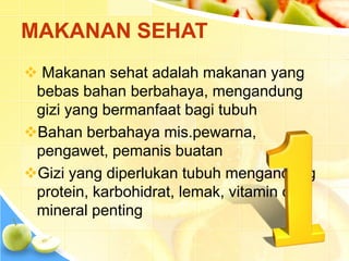  Makanan sehat adalah makanan yang
bebas bahan berbahaya, mengandung
gizi yang bermanfaat bagi tubuh
Bahan berbahaya mis.pewarna,
pengawet, pemanis buatan
Gizi yang diperlukan tubuh mengandung
protein, karbohidrat, lemak, vitamin dan
mineral penting
MAKANAN SEHAT
 