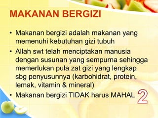 MAKANAN BERGIZI
• Makanan bergizi adalah makanan yang
memenuhi kebutuhan gizi tubuh
• Allah swt telah menciptakan manusia
dengan susunan yang sempurna sehingga
memerlukan pula zat gizi yang lengkap
sbg penyusunnya (karbohidrat, protein,
lemak, vitamin & mineral)
• Makanan bergizi TIDAK harus MAHAL
 