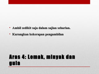 Aras 4: Lemak, minyak danAras 4: Lemak, minyak dan
gulagula
• Ambil sedikit saja dalam sajian seharian.Ambil sedikit saja dalam sajian seharian.
• Kurangkan kekerapan pengambilanKurangkan kekerapan pengambilan
 