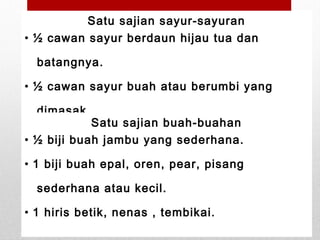 Satu sajian sayur-sayuran
• ½ cawan sayur berdaun hijau tua dan
batangnya.
• ½ cawan sayur buah atau berumbi yang
dimasak.
Satu sajian buah-buahan
• ½ biji buah jambu yang sederhana.
• 1 biji buah epal, oren, pear, pisang
sederhana atau kecil.
• 1 hiris betik, nenas , tembikai.
 