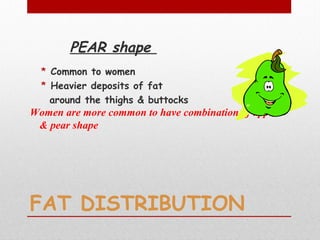 FAT DISTRIBUTION
PEAR shape
* Common to women
* Heavier deposits of fat
around the thighs & buttocks
Women are more common to have combination of apple
& pear shape
 