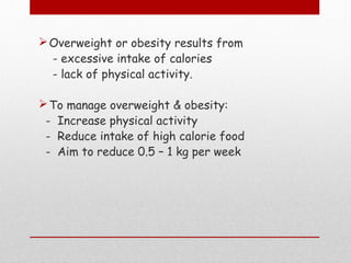 Overweight or obesity results from
- excessive intake of calories
- lack of physical activity.
To manage overweight & obesity:
- Increase physical activity
- Reduce intake of high calorie food
- Aim to reduce 0.5 – 1 kg per week
 