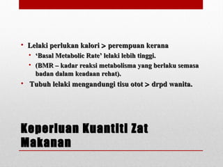 Keperluan Kuantiti ZatKeperluan Kuantiti Zat
MakananMakanan
• Lelaki perlukan kaloriLelaki perlukan kalori >> perempuan keranaperempuan kerana
• ‘‘Basal Metabolic Rate’ lelaki lebih tinggi.Basal Metabolic Rate’ lelaki lebih tinggi.
• (BMR – kadar reaksi metabolisma yang berlaku semasa(BMR – kadar reaksi metabolisma yang berlaku semasa
badan dalam keadaan rehat).badan dalam keadaan rehat).
• Tubuh lelaki mengandungi tisu ototTubuh lelaki mengandungi tisu otot >> drpd wanita.drpd wanita.
 