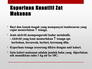 Keperluan Kuantiti ZatKeperluan Kuantiti Zat
MakananMakanan
• Bayi dan kanak-kanak yang mempunyai tumbesaran yangBayi dan kanak-kanak yang mempunyai tumbesaran yang
cepat memerlukancepat memerlukan ↑↑ tenaga.tenaga.
• Jenis aktiviti mempengaruhi kadar metabolik.Jenis aktiviti mempengaruhi kadar metabolik.
- Aktiviti yang kuat memerlukan- Aktiviti yang kuat memerlukan ↑↑ tenaga spt.tenaga spt.
berkebun, bersawah, berlari, berenang dlln.berkebun, bersawah, berlari, berenang dlln.
• Keperluan tenaga seseorang dikira dengan unit kalori.Keperluan tenaga seseorang dikira dengan unit kalori.
• Satu kalori makanan adalah jumlah haba yang diperlukanSatu kalori makanan adalah jumlah haba yang diperlukan
utk menaikkan suhu 1 kg air ke 10C.utk menaikkan suhu 1 kg air ke 10C.
 