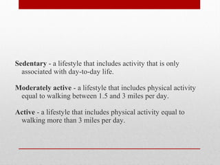 Sedentary - a lifestyle that includes activity that is only
associated with day-to-day life.
Moderately active - a lifestyle that includes physical activity
equal to walking between 1.5 and 3 miles per day.
Active - a lifestyle that includes physical activity equal to
walking more than 3 miles per day.
 