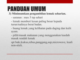 PANDUAN UMUM
3) Minimumkan pengambilan lemak seharian.
- saranan : max 5 tsp sehari
- lemak memberi kesan paling besar kepada
turun/naiknya berat badan.
- buang lemak yang kelihatan pada daging dan kulit
ayam.
- pilih/masak makanan yang menggunakan kaedah
masak rendah lemak
spt bakr,kukus,rebus,panggang,sup,microwave, kuali
non-stick.
 