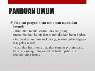PANDUAN UMUM
5) Hadkan pengambilan minuman manis dan
bergula.
- minuman manis secara tidak langsung
menambahkan kalori dan meningkatkan berat badan.
- banyakkan minum air kosong, sekurang-kurangnya
6-8 gelas sehari.
- susu dan hasil tenusu adalah sumber protein yang
baik, utk mengurangkan berat badan pilih susu
rendah/tanpa lemak
 
