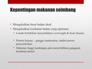 Kepentingan makanan seimbang
• Mengekalkan berat badan ideal
• Mengekalkan kesihatan badan yang optimum
• Lemak berlebihan menyebabkan overweight & heart disease
• Protein kurang ~ ganggu tumbesaran, lambat proses
penyembuhan.
• Makanan tinggi kandungan gula menyebabkan gangguan
kesihatan dental.
 