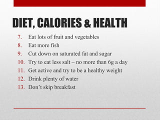 DIET, CALORIES & HEALTH
7. Eat lots of fruit and vegetables
8. Eat more fish
9. Cut down on saturated fat and sugar
10. Try to eat less salt – no more than 6g a day
11. Get active and try to be a healthy weight
12. Drink plenty of water
13. Don’t skip breakfast
 