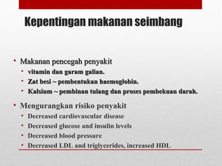 Kepentingan makanan seimbang
• Makanan pencegah penyakitMakanan pencegah penyakit
• vitamin dan garam galian.vitamin dan garam galian.
• Zat besi ~ pembentukan haemoglobin.Zat besi ~ pembentukan haemoglobin.
• Kalsium ~ pembinan tulang dan proses pembekuan darah.Kalsium ~ pembinan tulang dan proses pembekuan darah.
• Mengurangkan risiko penyakit
• Decreased cardiovascular disease
• Decreased glucose and insulin levels
• Decreased blood pressure
• Decreased LDL and triglycerides, increased HDL
 
