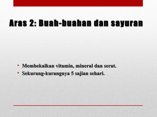 Aras 2: Buah-buahan dan sayuranAras 2: Buah-buahan dan sayuran
• Membekalkan vitamin, mineral dan serat.Membekalkan vitamin, mineral dan serat.
• Sekurang-kurangnya 5 sajian sehari.Sekurang-kurangnya 5 sajian sehari.
 