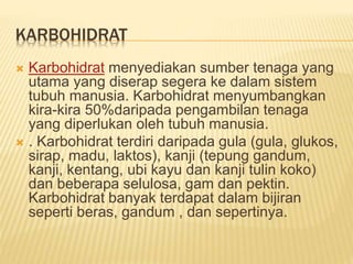 KARBOHIDRAT
 Karbohidrat menyediakan sumber tenaga yang
utama yang diserap segera ke dalam sistem
tubuh manusia. Karbohidrat menyumbangkan
kira-kira 50%daripada pengambilan tenaga
yang diperlukan oleh tubuh manusia.
 . Karbohidrat terdiri daripada gula (gula, glukos,
sirap, madu, laktos), kanji (tepung gandum,
kanji, kentang, ubi kayu dan kanji tulin koko)
dan beberapa selulosa, gam dan pektin.
Karbohidrat banyak terdapat dalam bijiran
seperti beras, gandum , dan sepertinya.
 