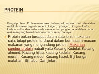 PROTEIN
 Fungsi protein : Protein merupakan beberapa kumpulan dari zat-zat dan
molekul-molekul organik seperti oksigen, hydrogen, nitrogen, fosfor,
karbon, sulfur, dan fosfor serta asam amino yang terdapat dalam bahan
makanan yang biasa kita konsumsi di setiap harinya.
 Protein bukan terdapat dalam satu jenis makanan
saja, tetapi protein terdapat dalam bermacam-macam
makanan yang mengandung protein. Makanan
sumber protein nabati yaitu Kacang Kedelai, Kacang
almond, Kacang hijau, kacang kedelai, Kacang
merah, Kacang mede, Kacang hazel, Biji bunga
matahari, Biji labu, Dan jintan.
 