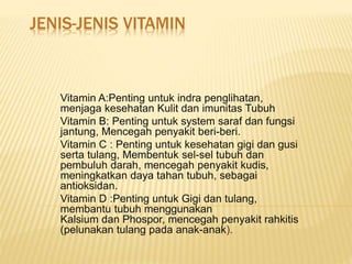 JENIS-JENIS VITAMIN
Vitamin A:Penting untuk indra penglihatan,
menjaga kesehatan Kulit dan imunitas Tubuh
Vitamin B: Penting untuk system saraf dan fungsi
jantung, Mencegah penyakit beri-beri.
Vitamin C : Penting untuk kesehatan gigi dan gusi
serta tulang, Membentuk sel-sel tubuh dan
pembuluh darah, mencegah penyakit kudis,
meningkatkan daya tahan tubuh, sebagai
antioksidan.
Vitamin D :Penting untuk Gigi dan tulang,
membantu tubuh menggunakan
Kalsium dan Phospor, mencegah penyakit rahkitis
(pelunakan tulang pada anak-anak).
 