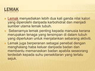 LEMAK
 Lemak menyediakan lebih dua kali ganda nilai kalori
yang diperolehi daripada karbohidrat dan menjadi
sumber utama lemak tubuh.
 Sebenarnya lemak penting kepada manusia kerana
merupakan tenaga yang tersimpan di dalam tubuh
yang diperlukan untuk menjalankan sebarang aktiviti.
 Lemak juga berperanan sebagai penebat dengan
menghalang haba keluar daripada badan dan
membantu memanaskan badan apabila seseorang
terdedah kepada suhu persekitaran yang terlalu
sejuk.
 