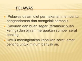 PELAWAS
 Pelawas dalam diet permakanan membantu
penghadaman dan mengelak sembelit
 Sayuran dan buah segar (termasuk buah
kering) dan bijiran merupakan sumber serat
penting.
 Untuk meningkatkan kebaikan serat, amat
penting untuk minum banyak air.
 