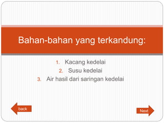 1. Kacang kedelai
2. Susu kedelai
3. Air hasil dari saringan kedelai
Bahan-bahan yang terkandung:
back
Next
 