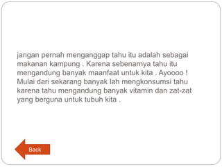 jangan pernah menganggap tahu itu adalah sebagai
makanan kampung . Karena sebenarnya tahu itu
mengandung banyak maanfaat untuk kita . Ayoooo !
Mulai dari sekarang banyak lah mengkonsumsi tahu
karena tahu mengandung banyak vitamin dan zat-zat
yang berguna untuk tubuh kita .
Back
 