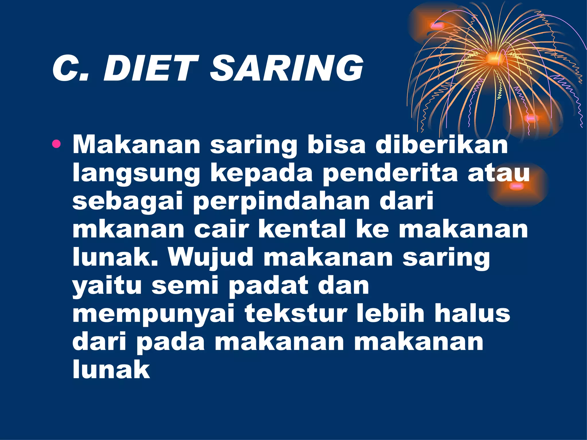C. DIET SARING

• Makanan saring bisa diberikan
  langsung kepada penderita atau
  sebagai perpindahan dari
  mkanan cair kental ke makanan
  lunak. Wujud makanan saring
  yaitu semi padat dan
  mempunyai tekstur lebih halus
  dari pada makanan makanan
  lunak
 