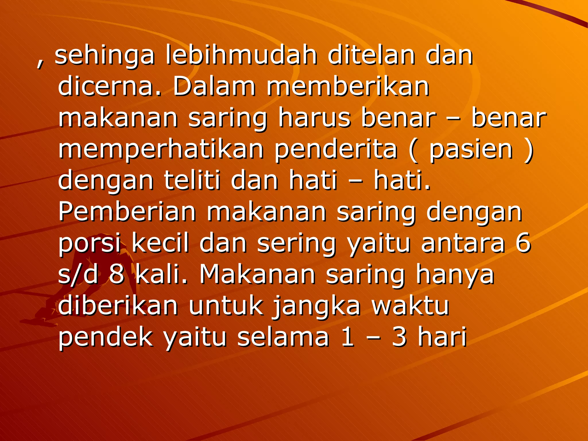 , sehinga lebihmudah ditelan dan
  dicerna. Dalam memberikan
  makanan saring harus benar – benar
  memperhatikan penderita ( pasien )
  dengan teliti dan hati – hati.
  Pemberian makanan saring dengan
  porsi kecil dan sering yaitu antara 6
  s/d 8 kali. Makanan saring hanya
  diberikan untuk jangka waktu
  pendek yaitu selama 1 – 3 hari
 