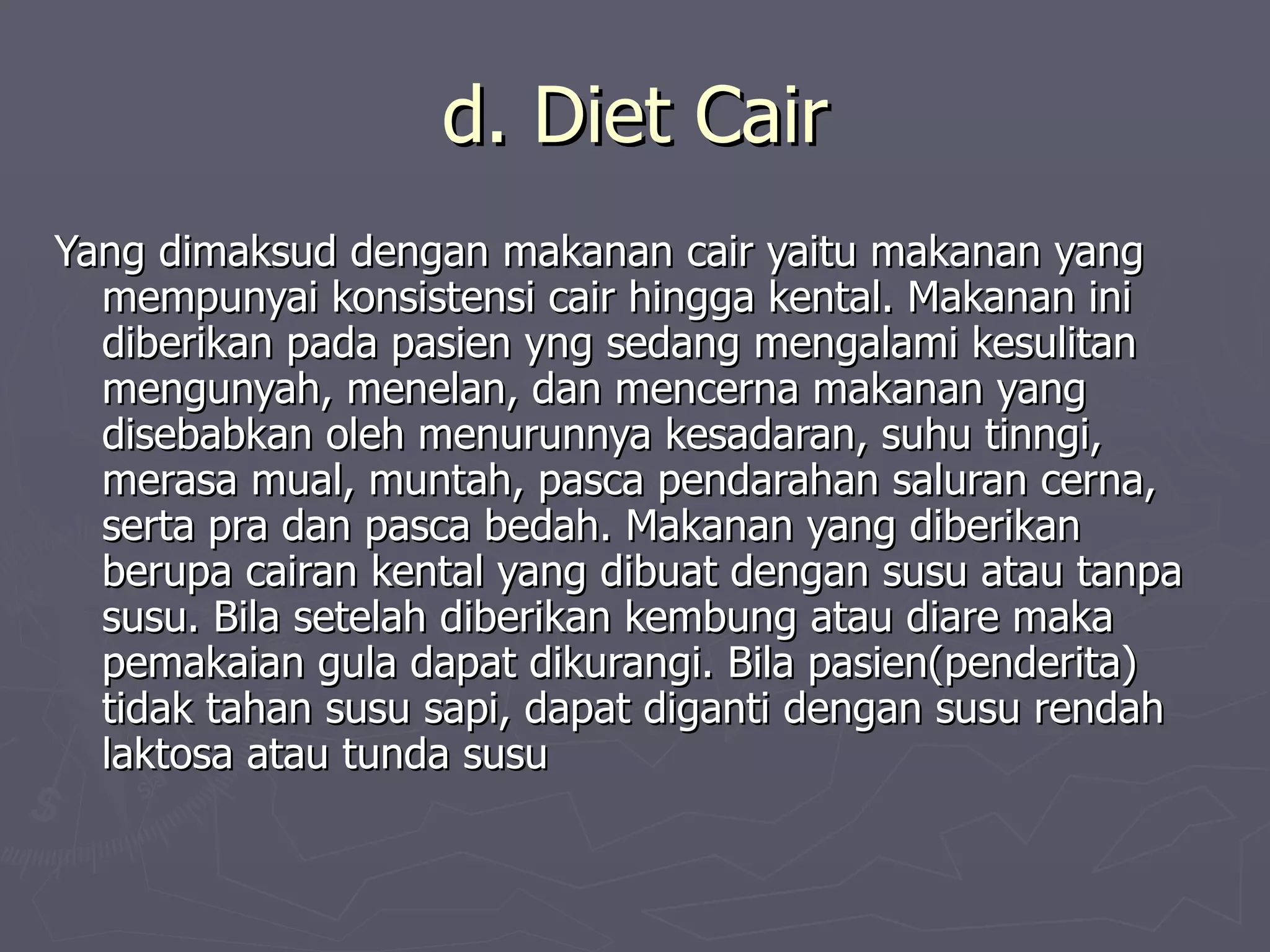 d. Diet Cair
Yang dimaksud dengan makanan cair yaitu makanan yang
  mempunyai konsistensi cair hingga kental. Makanan ini
  diberikan pada pasien yng sedang mengalami kesulitan
  mengunyah, menelan, dan mencerna makanan yang
  disebabkan oleh menurunnya kesadaran, suhu tinngi,
  merasa mual, muntah, pasca pendarahan saluran cerna,
  serta pra dan pasca bedah. Makanan yang diberikan
  berupa cairan kental yang dibuat dengan susu atau tanpa
  susu. Bila setelah diberikan kembung atau diare maka
  pemakaian gula dapat dikurangi. Bila pasien(penderita)
  tidak tahan susu sapi, dapat diganti dengan susu rendah
  laktosa atau tunda susu
 
