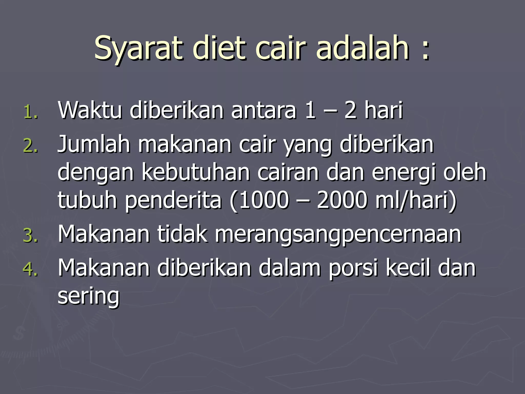 Syarat diet cair adalah :
1.   Waktu diberikan antara 1 – 2 hari
2.   Jumlah makanan cair yang diberikan
     dengan kebutuhan cairan dan energi oleh
     tubuh penderita (1000 – 2000 ml/hari)
3.   Makanan tidak merangsangpencernaan
4.   Makanan diberikan dalam porsi kecil dan
     sering
 