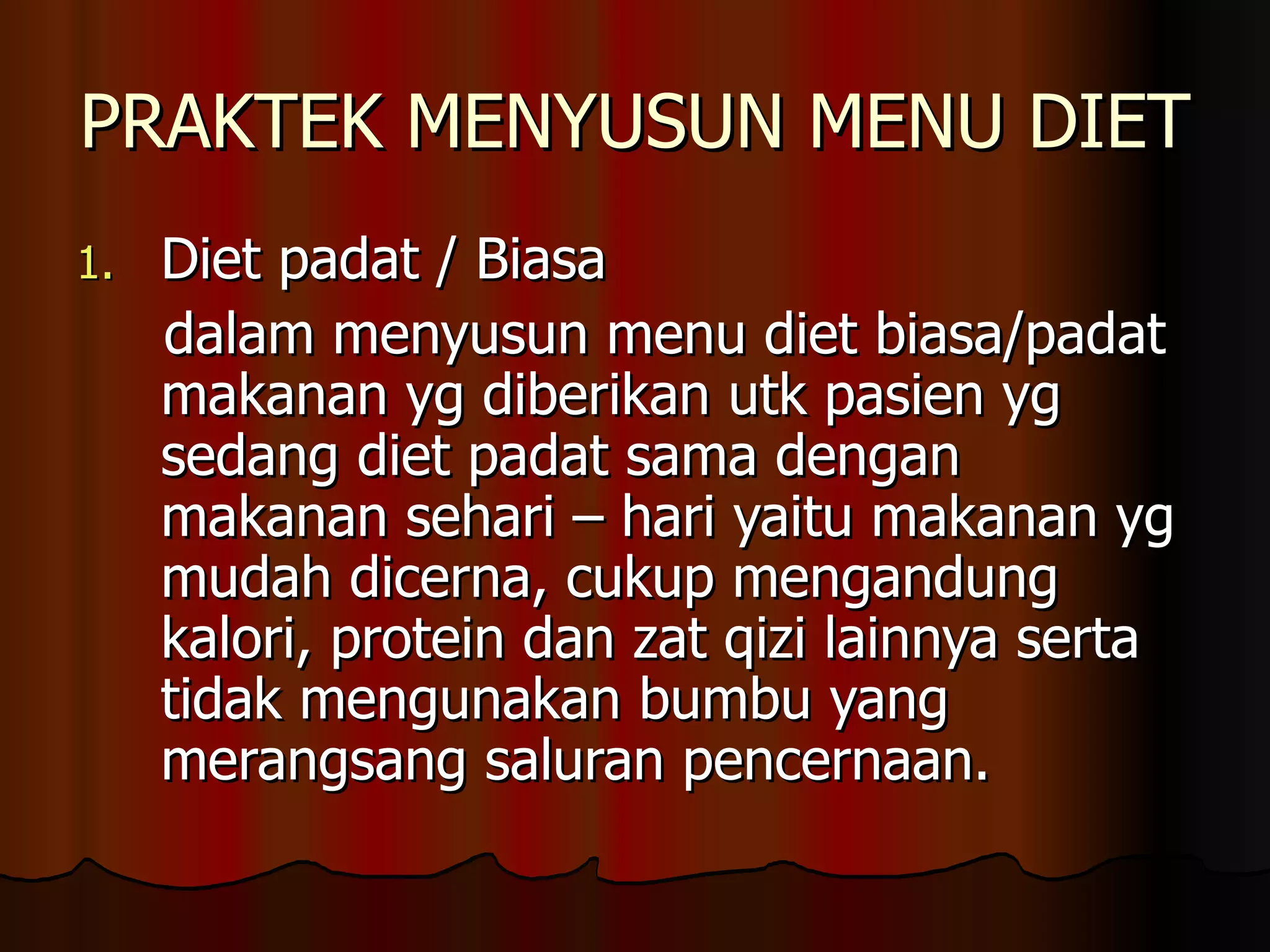 PRAKTEK MENYUSUN MENU DIET
1.   Diet padat / Biasa
     dalam menyusun menu diet biasa/padat
     makanan yg diberikan utk pasien yg
     sedang diet padat sama dengan
     makanan sehari – hari yaitu makanan yg
     mudah dicerna, cukup mengandung
     kalori, protein dan zat qizi lainnya serta
     tidak mengunakan bumbu yang
     merangsang saluran pencernaan.
 