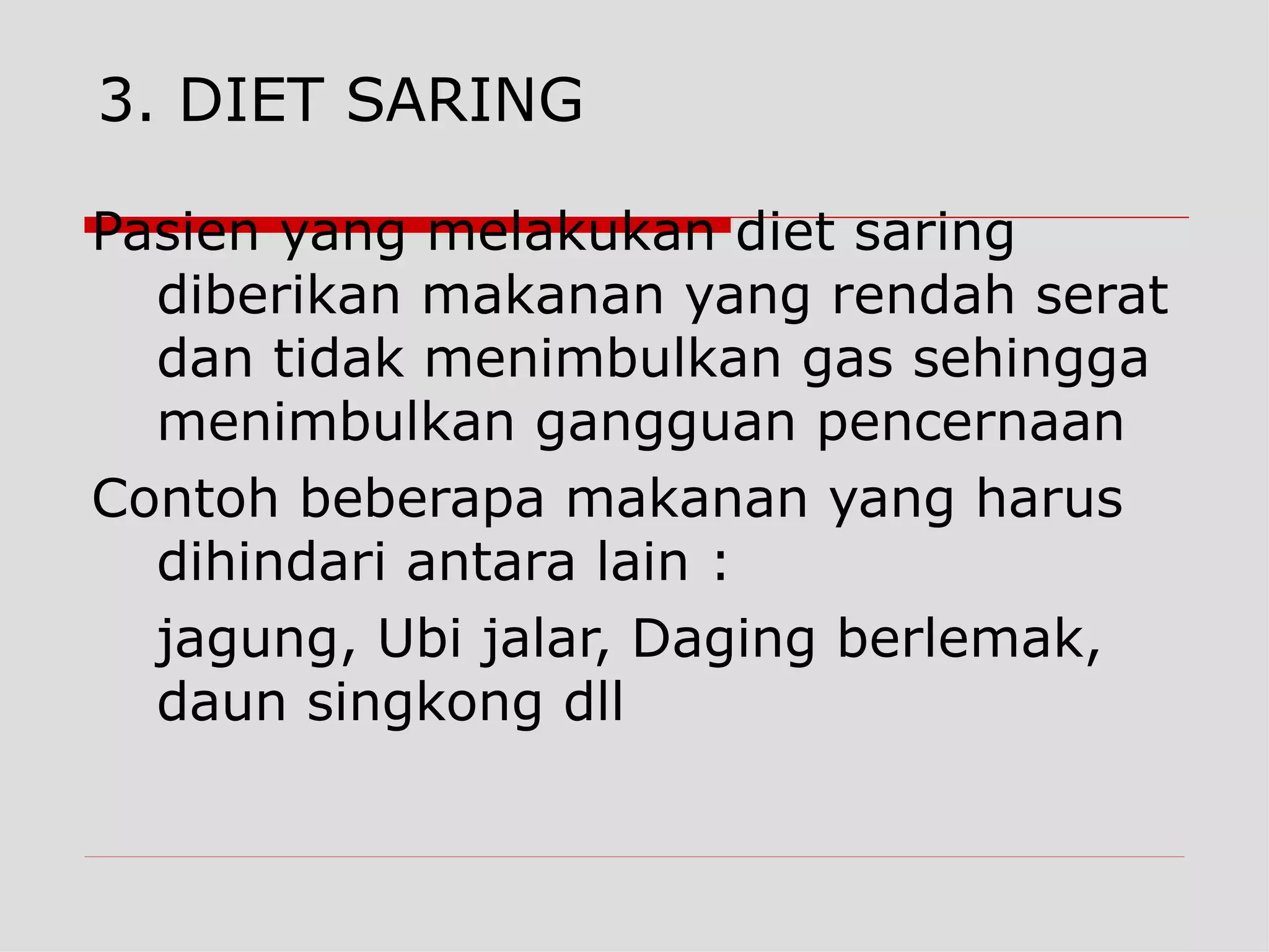 3. DIET SARING

Pasien yang melakukan diet saring
  diberikan makanan yang rendah serat
  dan tidak menimbulkan gas sehingga
  menimbulkan gangguan pencernaan
Contoh beberapa makanan yang harus
  dihindari antara lain :
  jagung, Ubi jalar, Daging berlemak,
  daun singkong dll
 