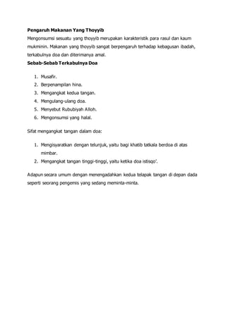 Pengaruh Makanan Yang Thoyyib
Mengonsumsi sesuatu yang thoyyib merupakan karakteristik para rasul dan kaum
mukminin. Makanan yang thoyyib sangat berpengaruh terhadap kebagusan ibadah,
terkabulnya doa dan diterimanya amal.
Sebab-Sebab Terkabulnya Doa
1. Musafir.
2. Berpenampilan hina.
3. Mengangkat kedua tangan.
4. Mengulang-ulang doa.
5. Menyebut Rububiyah Alloh.
6. Mengonsumsi yang halal.
Sifat mengangkat tangan dalam doa:
1. Mengisyaratkan dengan telunjuk, yaitu bagi khatib tatkala berdoa di atas
mimbar.
2. Mengangkat tangan tinggi-tinggi, yaitu ketika doa istisqo’.
Adapun secara umum dengan menengadahkan kedua telapak tangan di depan dada
seperti seorang pengemis yang sedang meminta-minta.
 