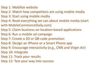 Step 1: Mobilize website
Step 2: Watch how competitors are using mobile media
Step 3: Start using mobile media
Step 4: Read everything we can about mobile media (start
with MobileCommerceDaily.com)
Step 5: Claim business on location-based applications
Step 6: Run a mobile ad campaign
Step 7: Create a 2D or QR code promotion
Step 8: Design an iPhone or a Smart Phone app
Step 9: Encourage interactivity (e.g., CNN and Virgin Air)
Step 10: Integrate
Step 11: Track your results
Step 12: Test your way into success

 