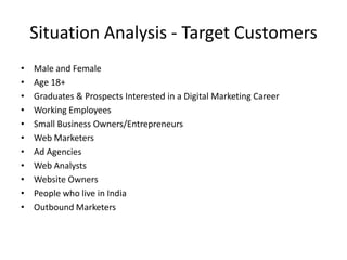 Situation Analysis - Target Customers
•
•
•
•
•
•
•
•
•
•
•

Male and Female
Age 18+
Graduates & Prospects Interested in a Digital Marketing Career
Working Employees
Small Business Owners/Entrepreneurs
Web Marketers
Ad Agencies
Web Analysts
Website Owners
People who live in India
Outbound Marketers

 