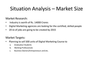Situation Analysis – Market Size
Market Research:
• Industry is worth of Rs. 14000 Crores
• Digital Marketing agencies are looking for the certified, skilled people
• 20 Lk of jobs are going to be created by 2015

Market Targets:
• Planning to sell 500 units of Digital Marketing Course to
a.
b.
c.

Graduates/ Students
Working Professionals
Business Owners/Entrepreneurs and etc.

 
