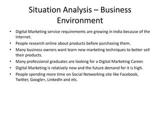 Situation Analysis – Business
Environment
• Digital Marketing service requirements are growing in India because of the
Internet.
• People research online about products before purchasing them.
• Many business owners want learn new marketing techniques to better sell
their products.
• Many professional graduates are looking for a Digital Marketing Career.
• Digital Marketing is relatively new and the future demand for it is high.
• People spending more time on Social Networking site like Facebook,
Twitter, Google+, LinkedIn and etc.

 