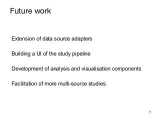 16
Future work
Extension of data source adapters


Building a UI of the study pipeline


Development of analysis and visualisation components


Facilitation of more multi-source studies
 
