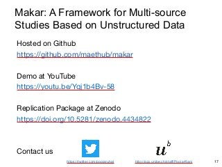 Hosted on Github

https://github.com/maethub/makar

Demo at YouTube

https://youtu.be/Yqj1b4Bv-58

Replication Package at Zenodo

https://doi.org/10.5281/zenodo.4434822

Contact us

17
https://twitter.com/poojaruhal http://scg.unibe.ch/staff/Pooja-Rani
Makar: A Framework for Multi-source
Studies Based on Unstructured Data
 